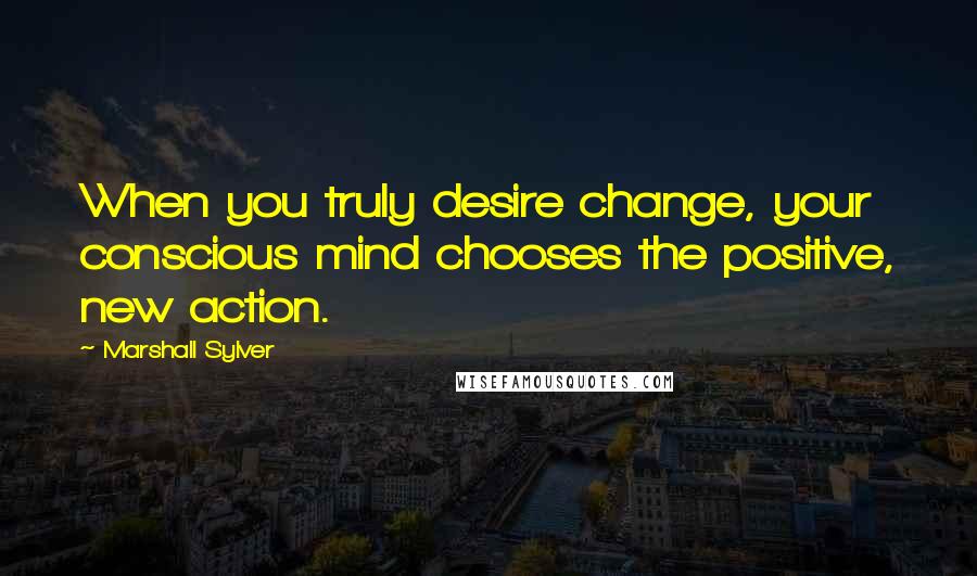 Marshall Sylver Quotes: When you truly desire change, your conscious mind chooses the positive, new action.
