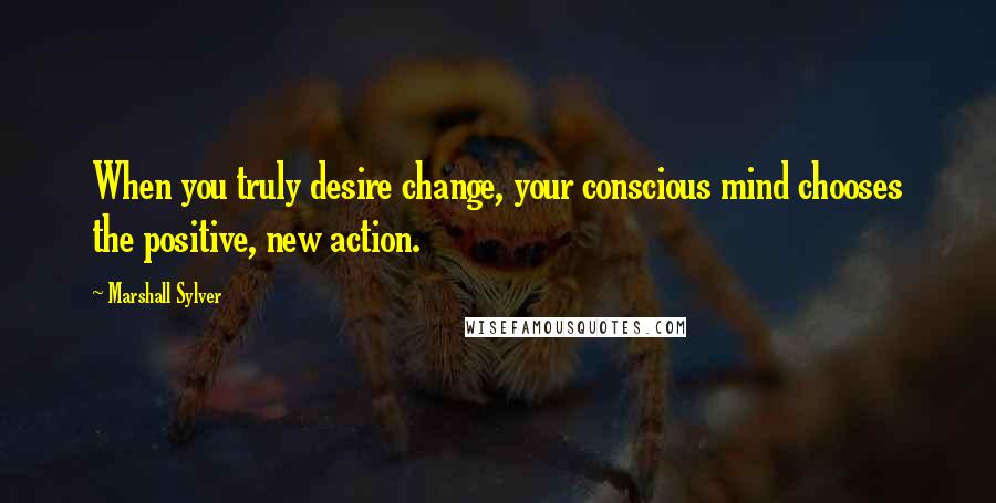 Marshall Sylver Quotes: When you truly desire change, your conscious mind chooses the positive, new action.
