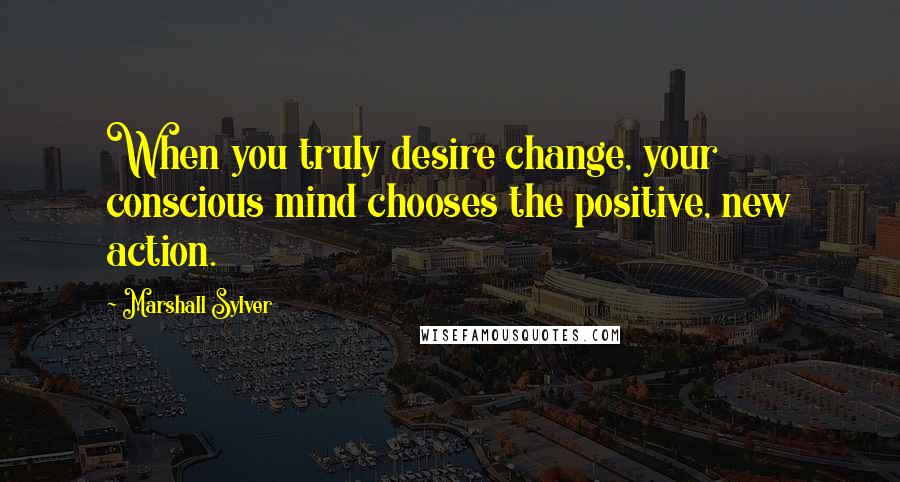 Marshall Sylver Quotes: When you truly desire change, your conscious mind chooses the positive, new action.
