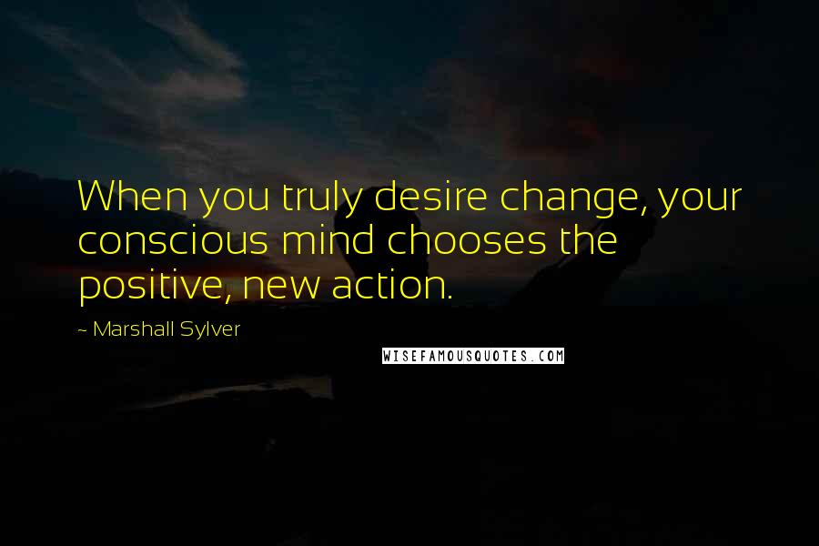 Marshall Sylver Quotes: When you truly desire change, your conscious mind chooses the positive, new action.
