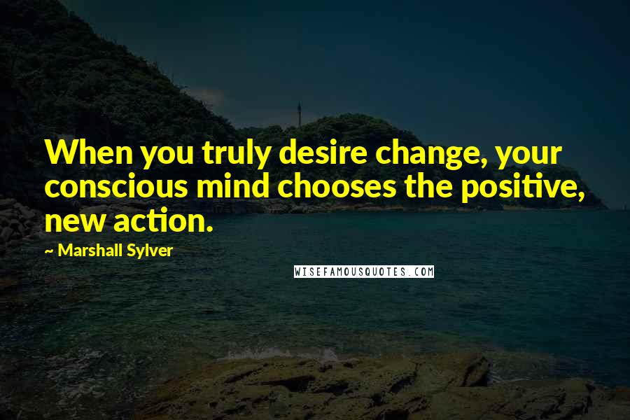 Marshall Sylver Quotes: When you truly desire change, your conscious mind chooses the positive, new action.