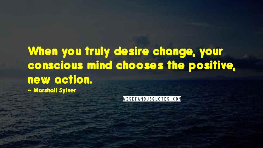 Marshall Sylver Quotes: When you truly desire change, your conscious mind chooses the positive, new action.