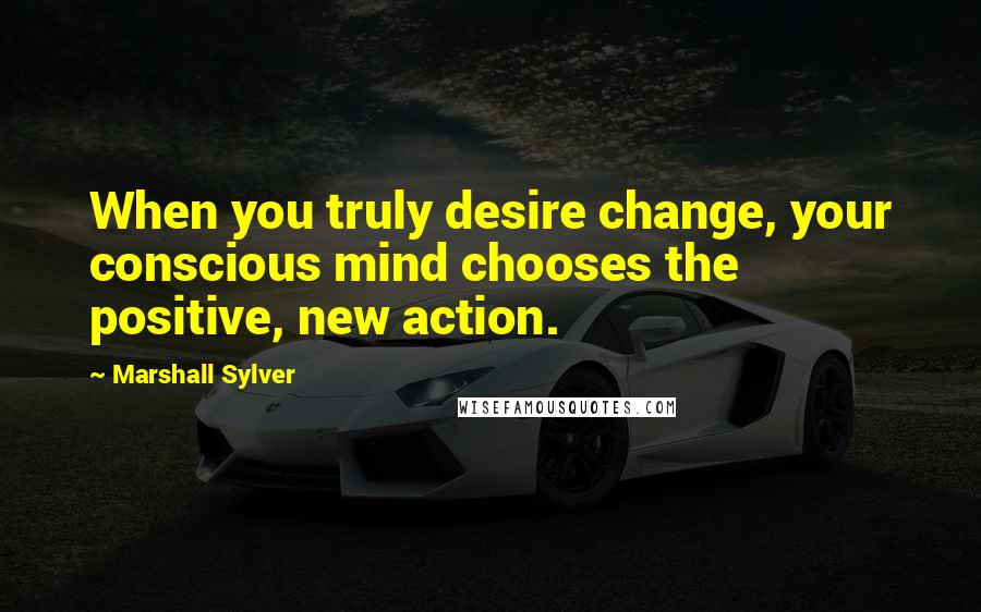 Marshall Sylver Quotes: When you truly desire change, your conscious mind chooses the positive, new action.