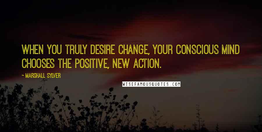 Marshall Sylver Quotes: When you truly desire change, your conscious mind chooses the positive, new action.