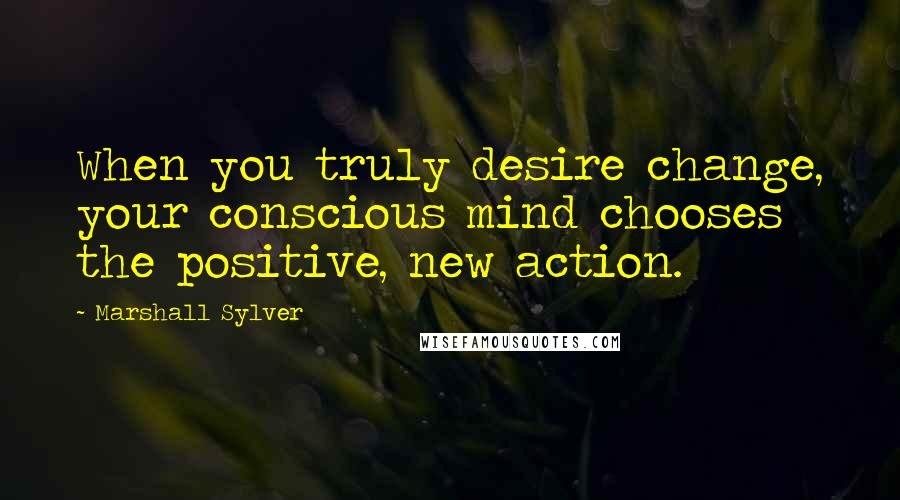 Marshall Sylver Quotes: When you truly desire change, your conscious mind chooses the positive, new action.