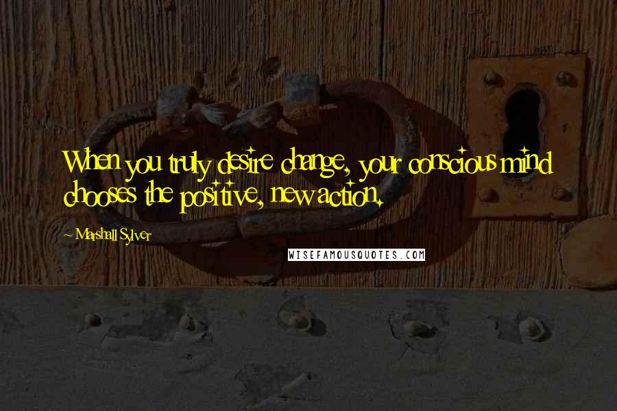 Marshall Sylver Quotes: When you truly desire change, your conscious mind chooses the positive, new action.