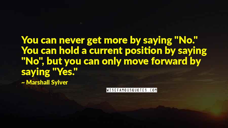 Marshall Sylver Quotes: You can never get more by saying "No." You can hold a current position by saying "No", but you can only move forward by saying "Yes."