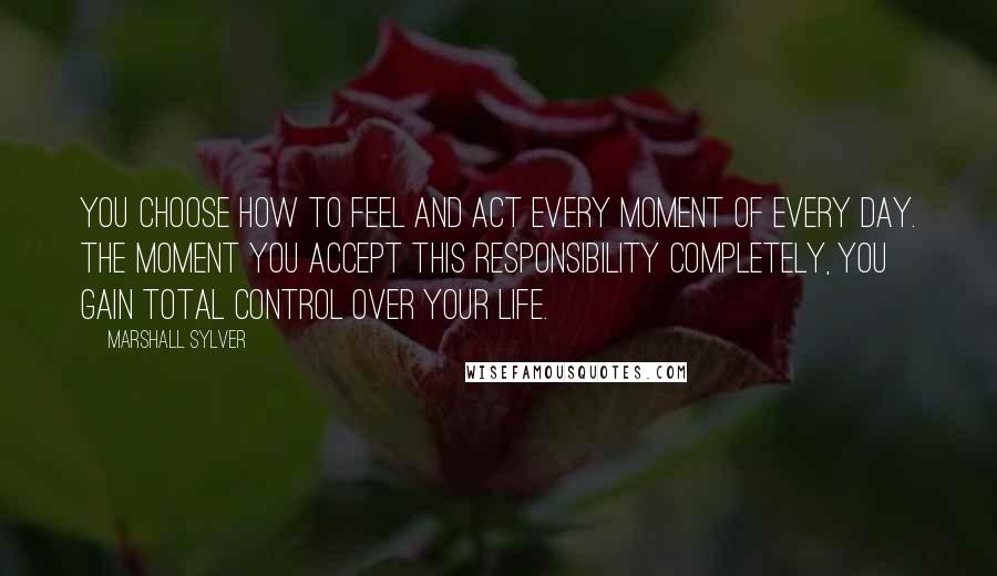 Marshall Sylver Quotes: You choose how to feel and act every moment of every day. The moment you accept this responsibility completely, you gain total control over your life.