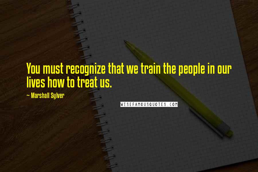 Marshall Sylver Quotes: You must recognize that we train the people in our lives how to treat us.