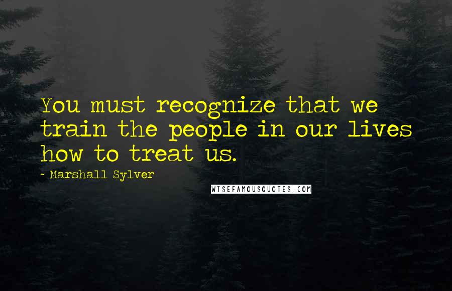 Marshall Sylver Quotes: You must recognize that we train the people in our lives how to treat us.