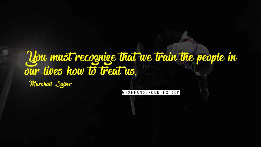 Marshall Sylver Quotes: You must recognize that we train the people in our lives how to treat us.