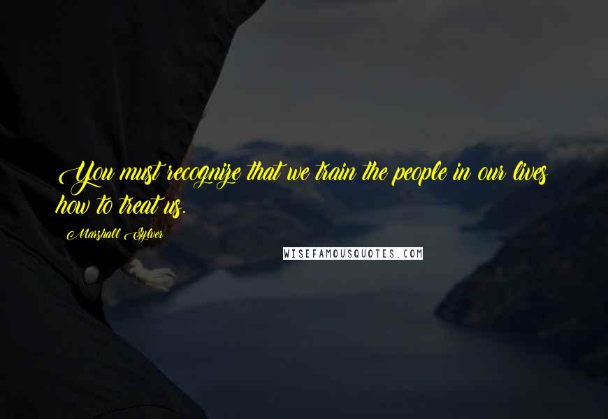 Marshall Sylver Quotes: You must recognize that we train the people in our lives how to treat us.