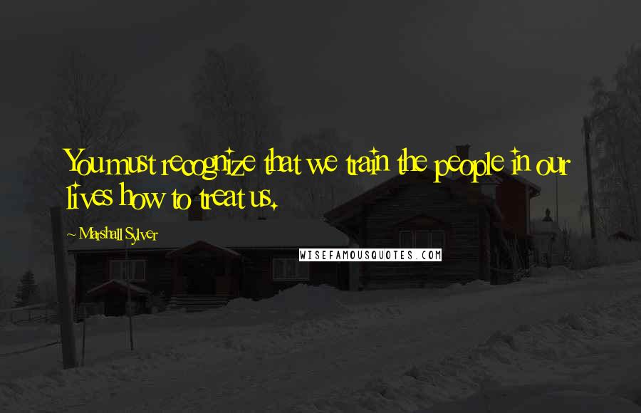 Marshall Sylver Quotes: You must recognize that we train the people in our lives how to treat us.