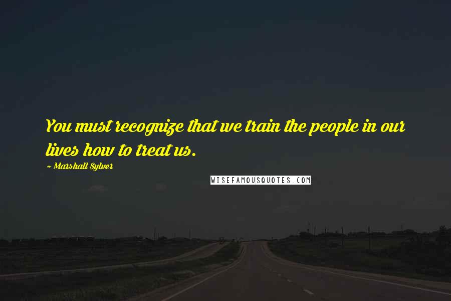 Marshall Sylver Quotes: You must recognize that we train the people in our lives how to treat us.