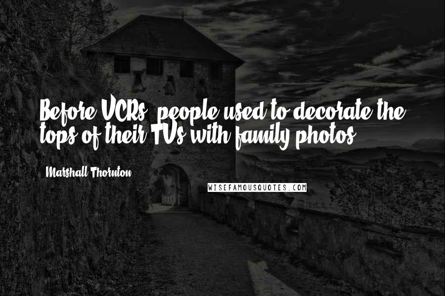 Marshall Thornton Quotes: Before VCRs, people used to decorate the tops of their TVs with family photos.