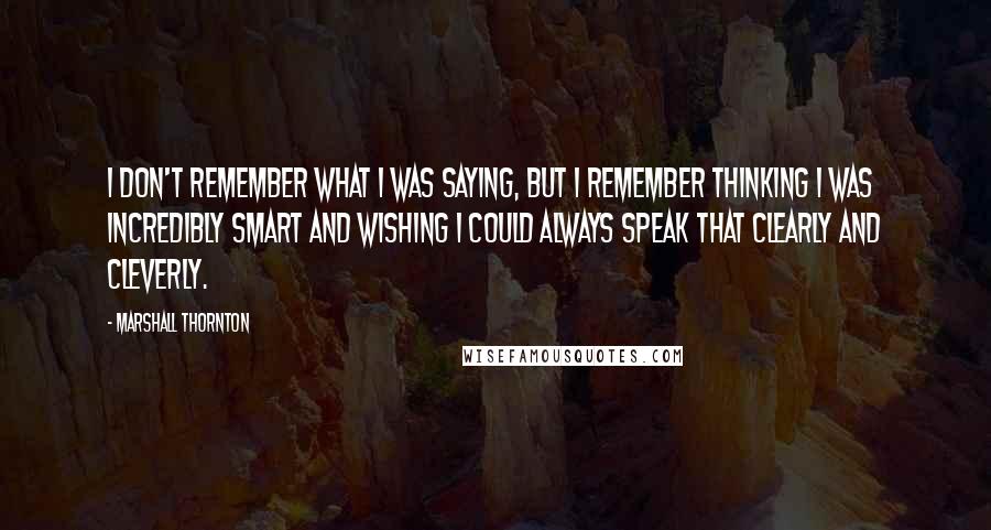 Marshall Thornton Quotes: I don't remember what I was saying, but I remember thinking I was incredibly smart and wishing I could always speak that clearly and cleverly.