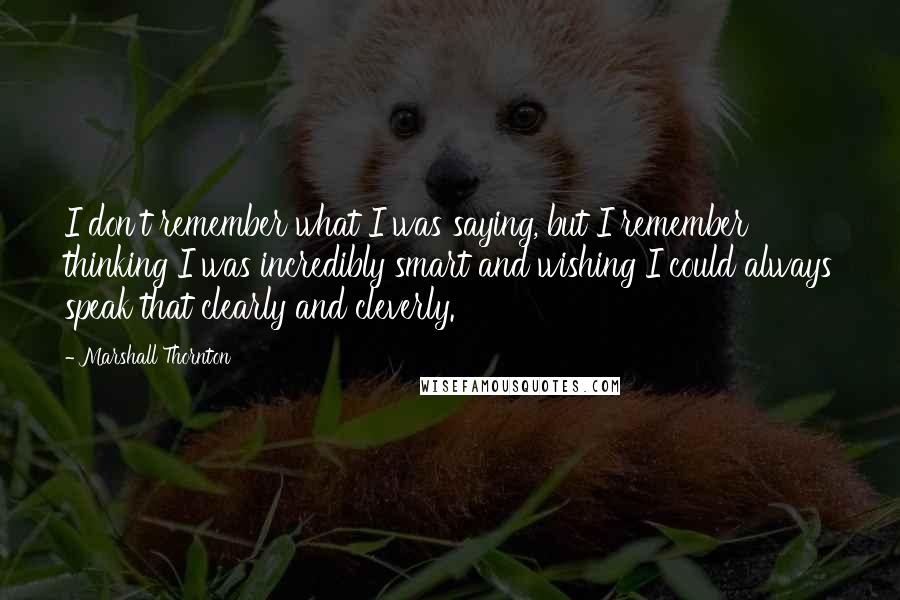 Marshall Thornton Quotes: I don't remember what I was saying, but I remember thinking I was incredibly smart and wishing I could always speak that clearly and cleverly.