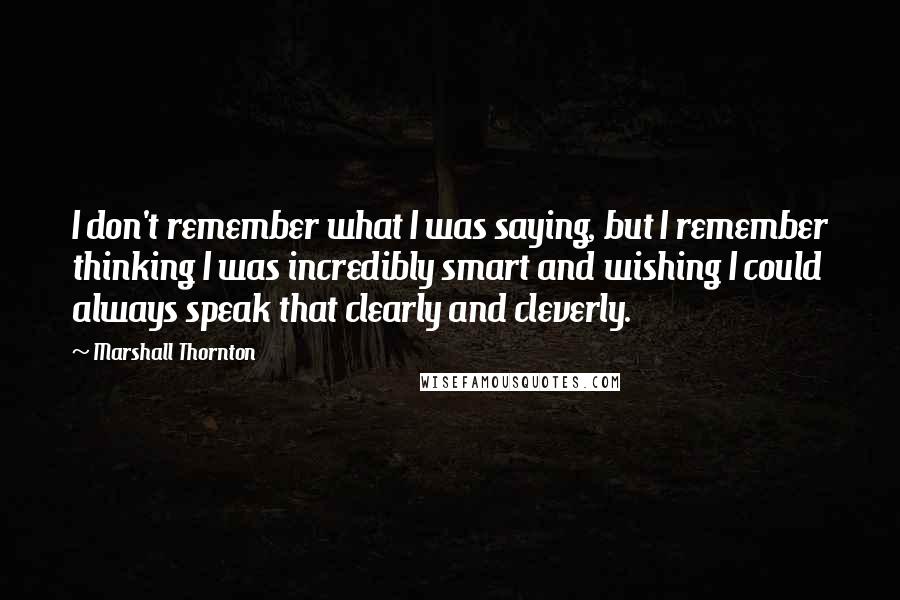 Marshall Thornton Quotes: I don't remember what I was saying, but I remember thinking I was incredibly smart and wishing I could always speak that clearly and cleverly.