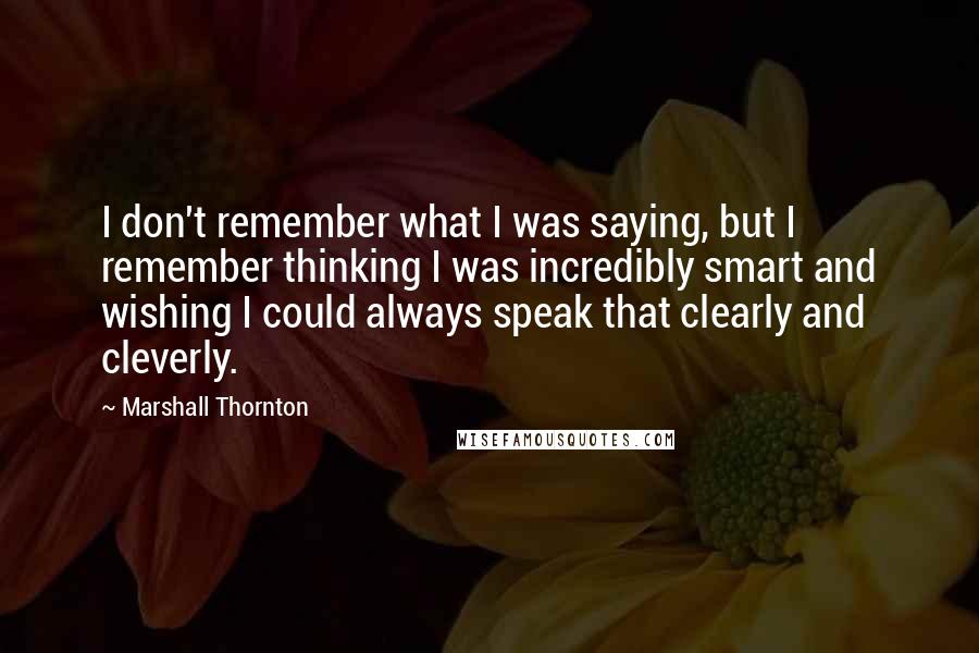 Marshall Thornton Quotes: I don't remember what I was saying, but I remember thinking I was incredibly smart and wishing I could always speak that clearly and cleverly.
