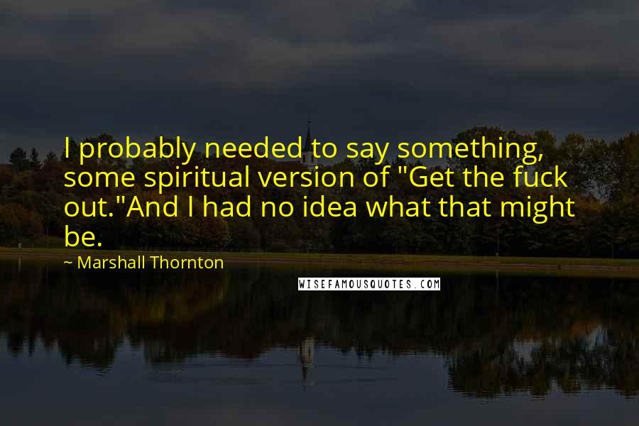 Marshall Thornton Quotes: I probably needed to say something, some spiritual version of "Get the fuck out."And I had no idea what that might be.