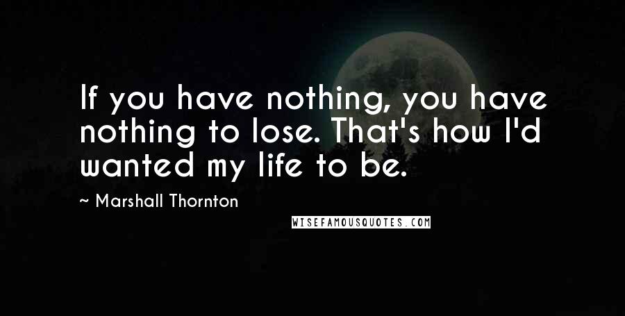 Marshall Thornton Quotes: If you have nothing, you have nothing to lose. That's how I'd wanted my life to be.