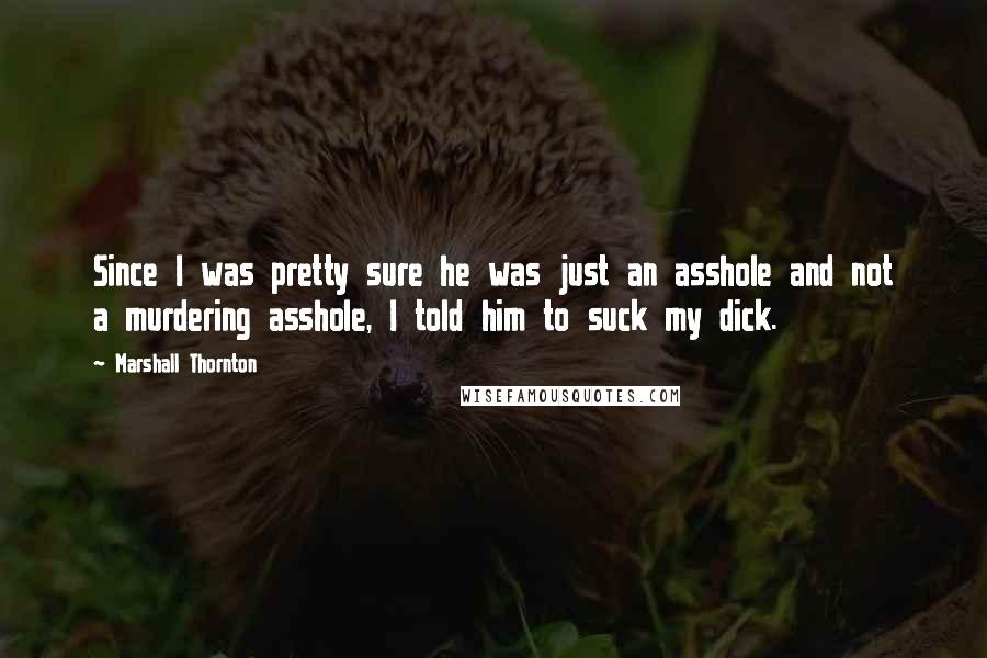 Marshall Thornton Quotes: Since I was pretty sure he was just an asshole and not a murdering asshole, I told him to suck my dick.