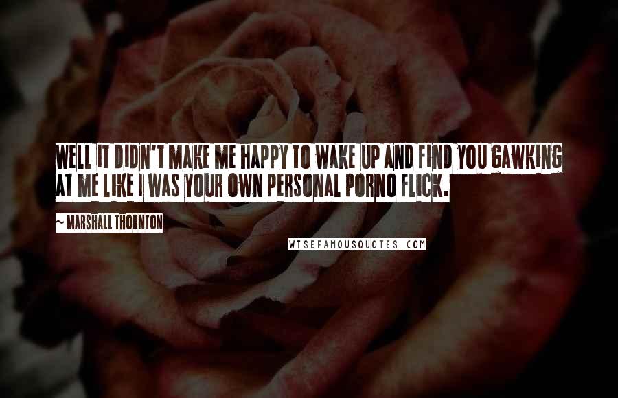 Marshall Thornton Quotes: Well it didn't make me happy to wake up and find you gawking at me like I was your own personal porno flick.