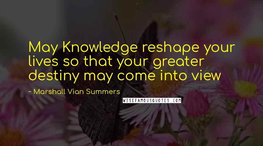 Marshall Vian Summers Quotes: May Knowledge reshape your lives so that your greater destiny may come into view