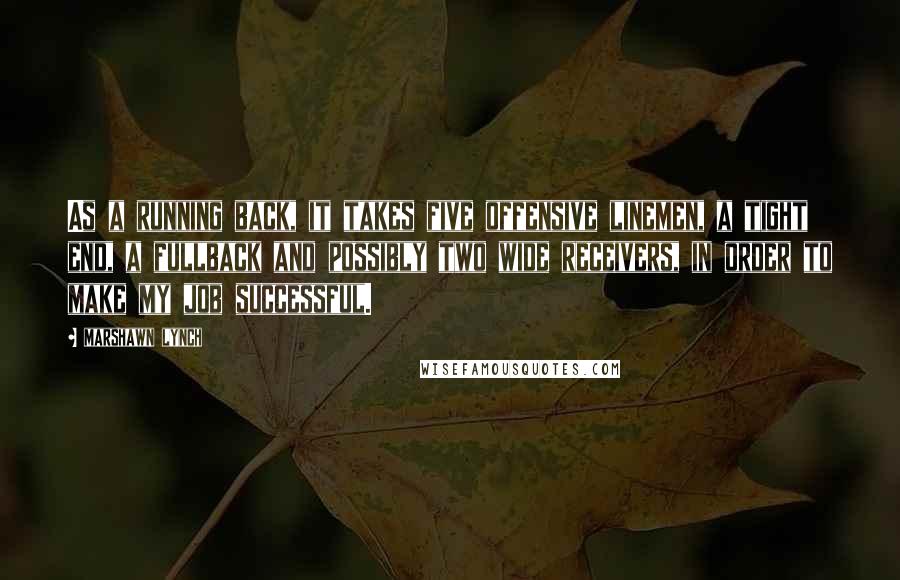 Marshawn Lynch Quotes: As a running back, it takes five offensive linemen, a tight end, a fullback and possibly two wide receivers, in order to make my job successful.