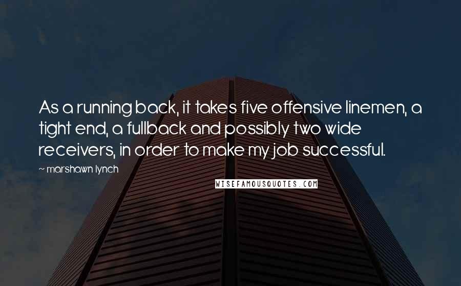 Marshawn Lynch Quotes: As a running back, it takes five offensive linemen, a tight end, a fullback and possibly two wide receivers, in order to make my job successful.