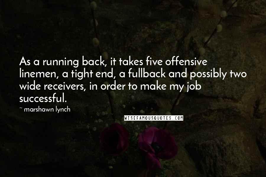 Marshawn Lynch Quotes: As a running back, it takes five offensive linemen, a tight end, a fullback and possibly two wide receivers, in order to make my job successful.