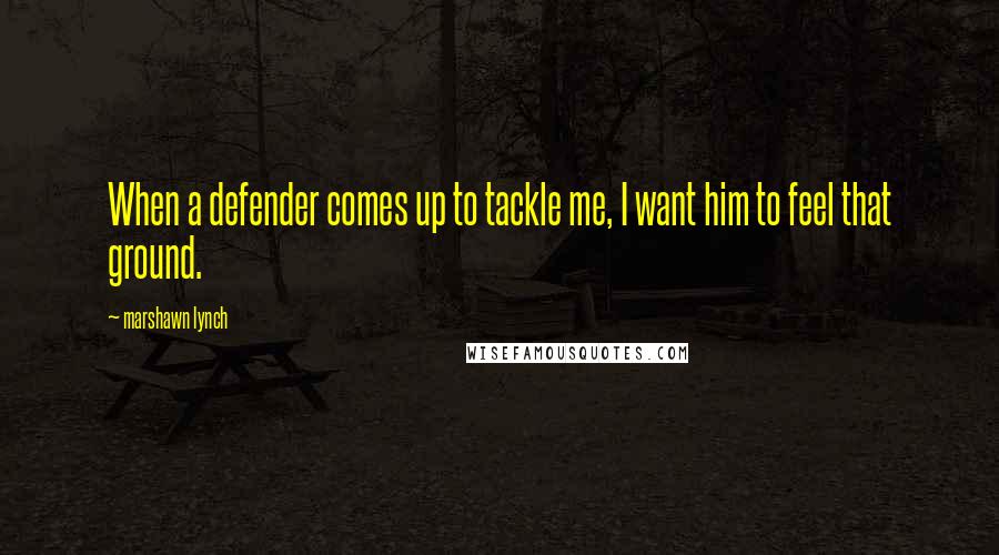 Marshawn Lynch Quotes: When a defender comes up to tackle me, I want him to feel that ground.