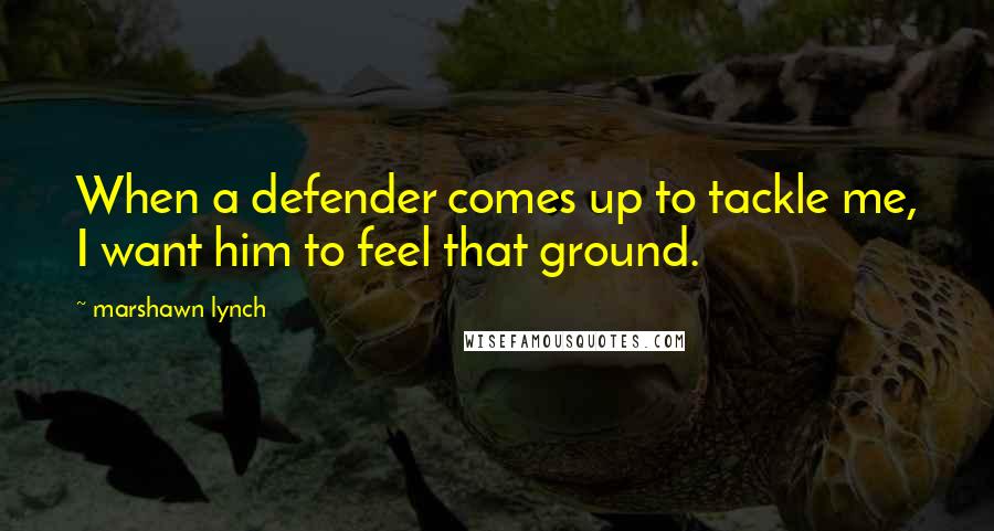 Marshawn Lynch Quotes: When a defender comes up to tackle me, I want him to feel that ground.