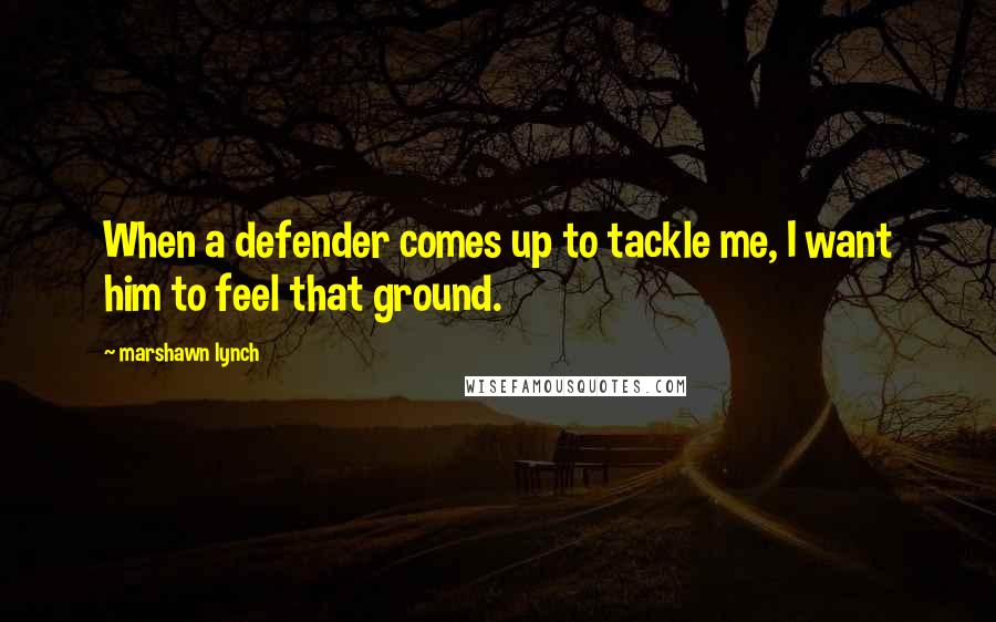 Marshawn Lynch Quotes: When a defender comes up to tackle me, I want him to feel that ground.