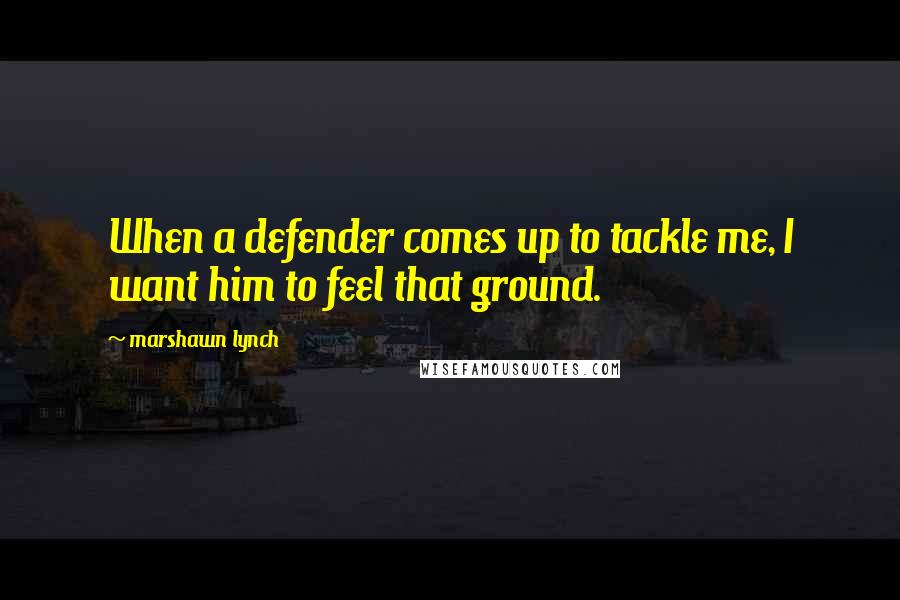 Marshawn Lynch Quotes: When a defender comes up to tackle me, I want him to feel that ground.