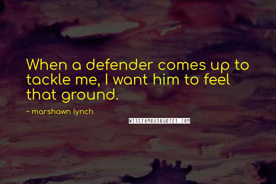 Marshawn Lynch Quotes: When a defender comes up to tackle me, I want him to feel that ground.