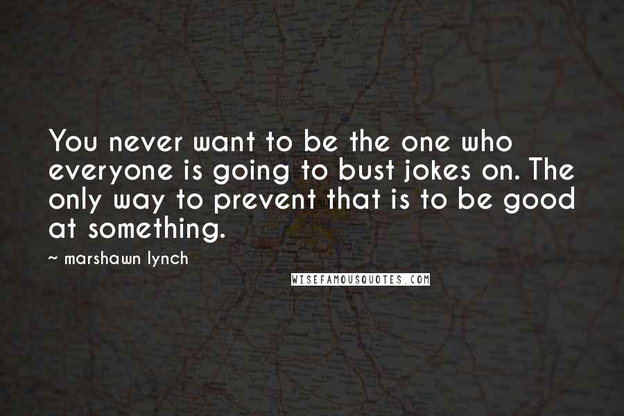 Marshawn Lynch Quotes: You never want to be the one who everyone is going to bust jokes on. The only way to prevent that is to be good at something.