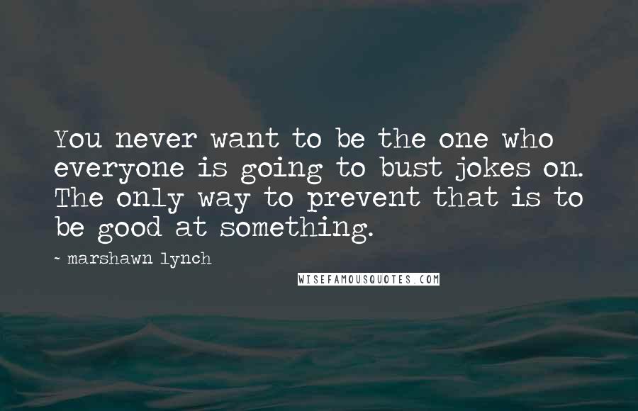 Marshawn Lynch Quotes: You never want to be the one who everyone is going to bust jokes on. The only way to prevent that is to be good at something.