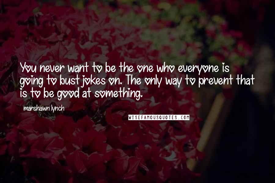Marshawn Lynch Quotes: You never want to be the one who everyone is going to bust jokes on. The only way to prevent that is to be good at something.