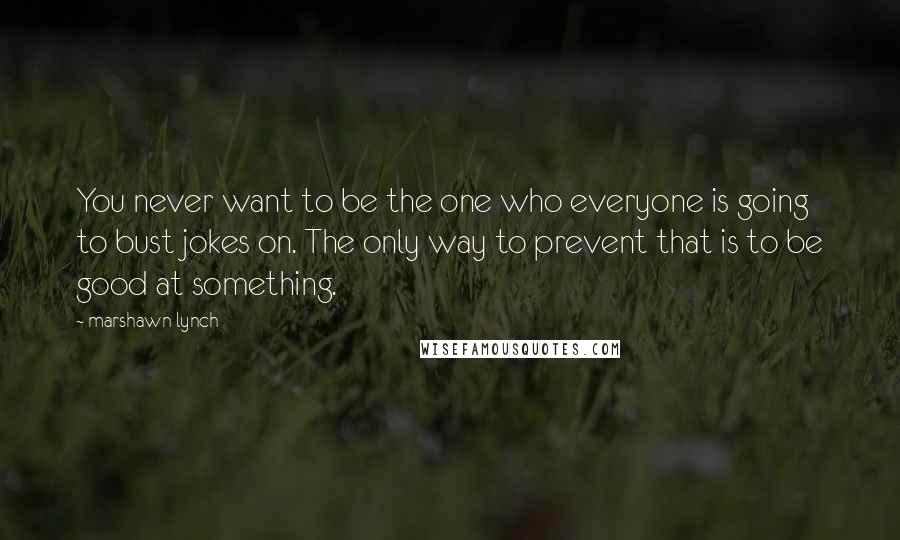 Marshawn Lynch Quotes: You never want to be the one who everyone is going to bust jokes on. The only way to prevent that is to be good at something.