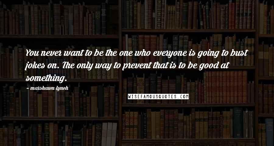 Marshawn Lynch Quotes: You never want to be the one who everyone is going to bust jokes on. The only way to prevent that is to be good at something.