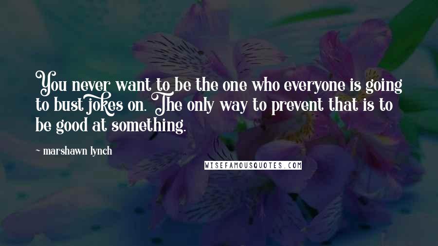 Marshawn Lynch Quotes: You never want to be the one who everyone is going to bust jokes on. The only way to prevent that is to be good at something.