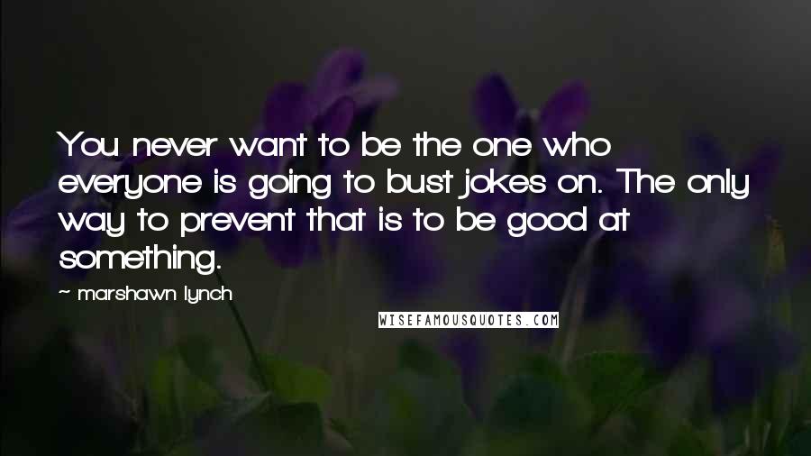Marshawn Lynch Quotes: You never want to be the one who everyone is going to bust jokes on. The only way to prevent that is to be good at something.