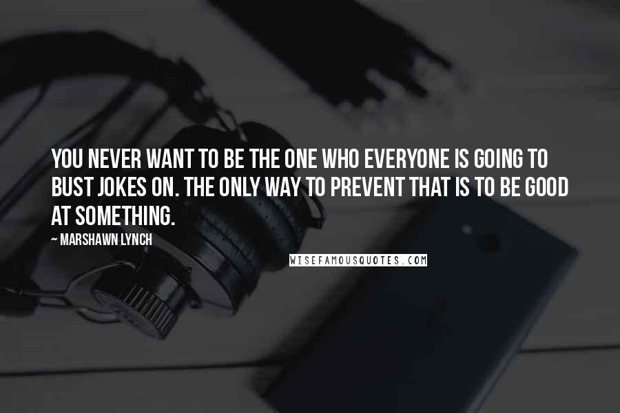 Marshawn Lynch Quotes: You never want to be the one who everyone is going to bust jokes on. The only way to prevent that is to be good at something.