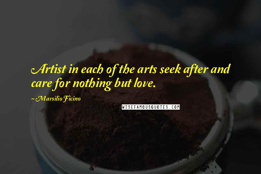 Marsilio Ficino Quotes: Artist in each of the arts seek after and care for nothing but love.