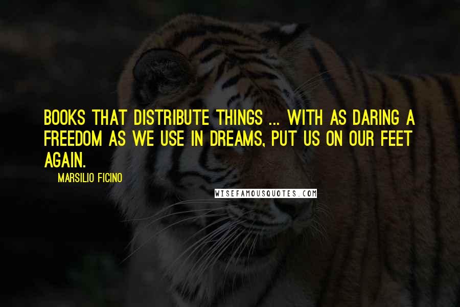 Marsilio Ficino Quotes: Books that distribute things ... with as daring a freedom as we use in dreams, put us on our feet again.