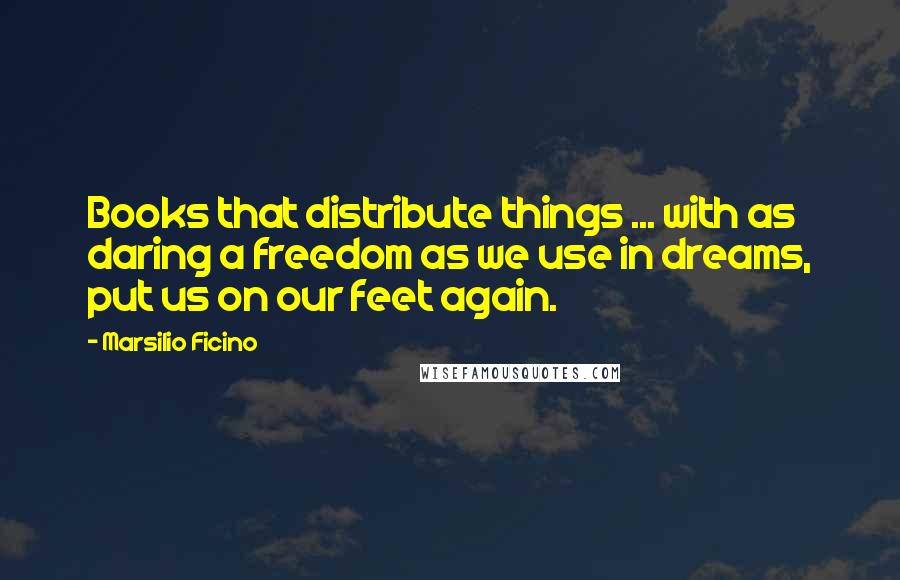 Marsilio Ficino Quotes: Books that distribute things ... with as daring a freedom as we use in dreams, put us on our feet again.