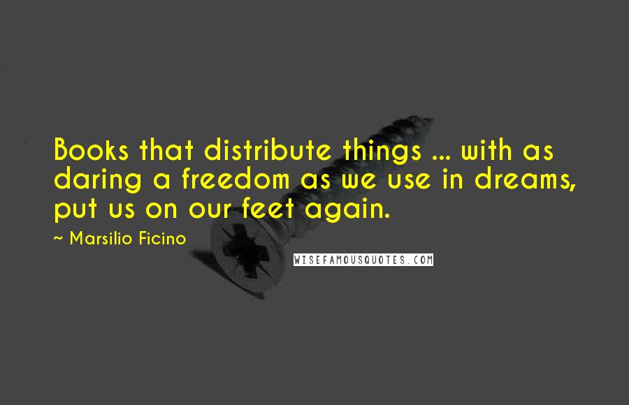 Marsilio Ficino Quotes: Books that distribute things ... with as daring a freedom as we use in dreams, put us on our feet again.