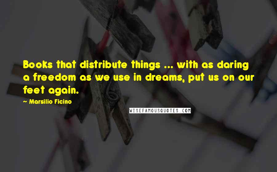 Marsilio Ficino Quotes: Books that distribute things ... with as daring a freedom as we use in dreams, put us on our feet again.