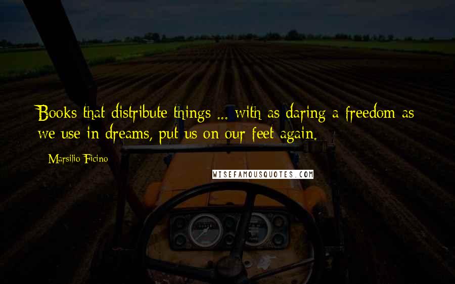 Marsilio Ficino Quotes: Books that distribute things ... with as daring a freedom as we use in dreams, put us on our feet again.